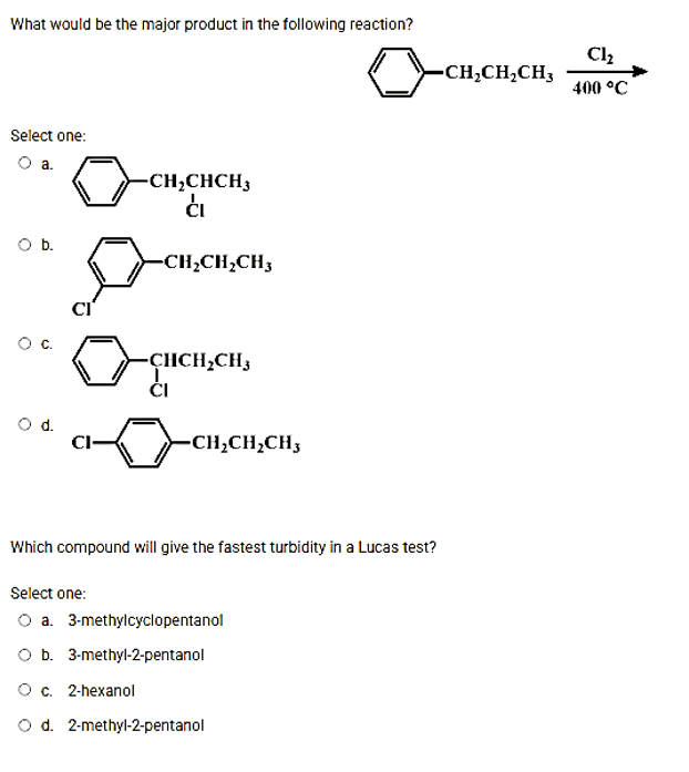 What would be the major product in the following reaction?
Cl2
-CH;CH¿CH3
400 °C
Select one:
Oa.
-CH;CHCH3
O b.
-CH;CH;CH3
-ÇICH,CH3
d.
CI-
-CH,CH,CH3
Which compound will give the fastest turbidity in a Lucas test?
Select one:
O a. 3-methylcyclopentanol
O b. 3-methyl-2-pentanol
Ос. 2-hехanol
O d. 2-methyl-2-pentanol
