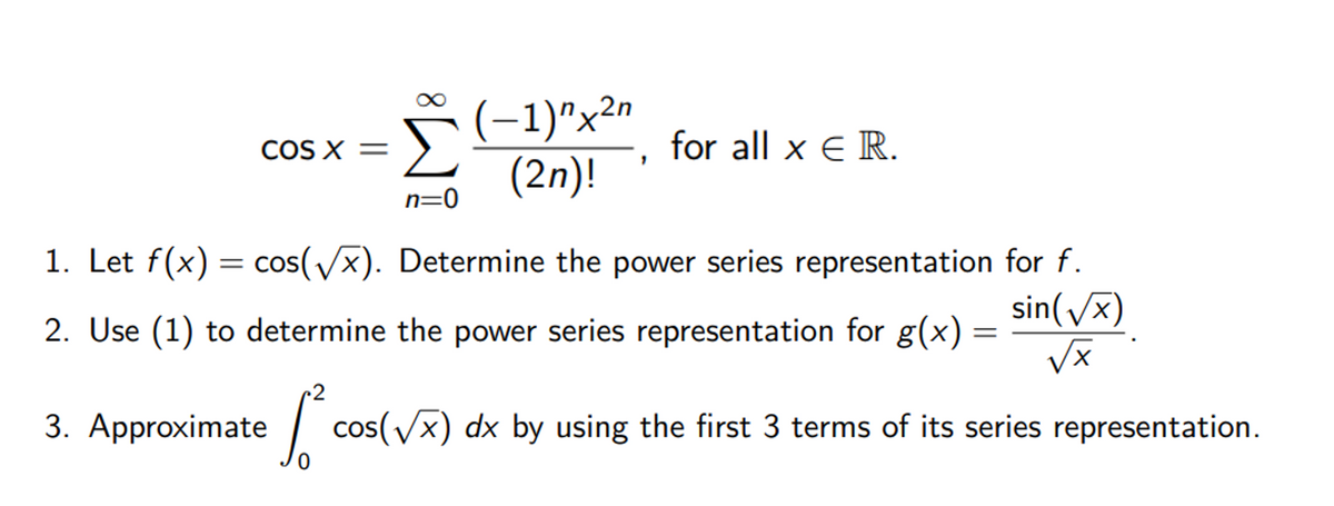 (-1)^x2n
(2n)!
COS X =
for all x € R.
n=0
1. Let f(x) = cos(/x). Determine the power series representation for f.
sin(/x)
= CO
X,
2. Use (1) to determine the power series representation for g(x)
~2
3. Approximate| cos(/x) dx by using the first 3 terms of its series representation.
