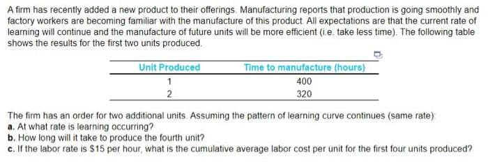 A firm has recently added a new product to their offerings. Manufacturing reports that production is going smoothly and
factory workers are becoming familiar with the manufacture of this product. All expectations are that the current rate of
learning will continue and the manufacture of future units will be more efficient (i.e. take less time). The following table
shows the results for the first two units produced.
Unit Produced
1
2
Time to manufacture (hours)
400
320
The firm has an order for two additional units. Assuming the pattern of learning curve continues (same rate)
a. At what rate is learning occurring?
b. How long will it take to produce the fourth unit?
c. If the labor rate is $15 per hour, what is the cumulative average labor cost per unit for the first four units produced?