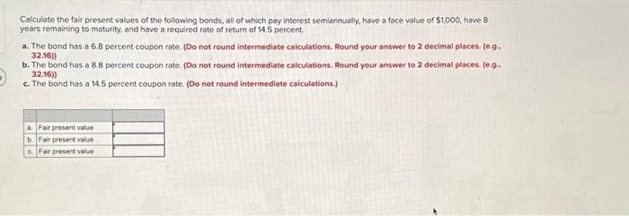 Calculate the fair present values of the following bonds, all of which pay interest semiannually, have a face value of $1,000, have 8
years remaining to maturity, and have a required rate of return of 14.5 percent.
a. The bond has a 6.8 percent coupon rate. (Do not round intermediate calculations. Round your answer to 2 decimal places. (e.g.,
32.16))
b. The bond has a 8.8 percent coupon rate. (Do not round intermediate calculations. Round your answer to 2 decimal places. (e.g.,
32.16))
c. The bond has a 14.5 percent coupon rate. (Do not round intermediate calculations.)
a. Fair present value
b Fair present value
cFair present value