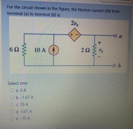 For the circuit shown in the figure, the Norton current (IN) from
terminal (a) to terminal (b) is:
o a
6Ω
10 A (4)
22
Select one:
O a.0 A
O b. -1.67 A
Oc. 10 A
O d. 1.67 A
Oe -10 A

