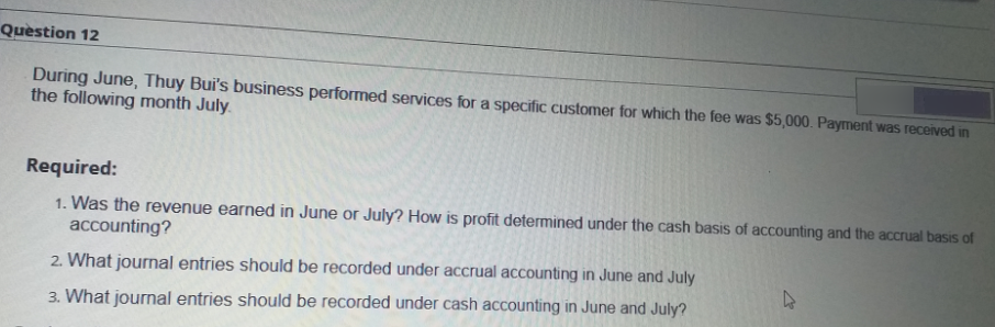 Question 12
During June, Thuy Bui's business performed services for a specific customer for which the fee was $5,000. Payment was received in
the following month July.
Required:
1. Was the revenue earned in June or July? How is profit determined under the cash basis of accounting and the accrual basis of
accounting?
2. What journal entries should be recorded under accrual accounting in June and July
3. What journal entries should be recorded under cash accounting in June and July?
