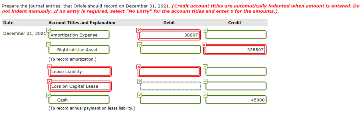 Prepare the journal entries, that Oriole should record on December 31, 2021. (Credit account titles are automatically indented when amount is entered. Do
not indent manually. If no entry is required, select "No Entry" for the account titles and enter 0 for the amounts.)
Date
Account Titles and Explanation
Debit
Credit
December 31, 2021"
Amortization Expense
38807
Right-of-Use Asset
338807
(To record amortization.)
Lease Liability
Loss on Capital Lease
Cash
45000
(To record annual payment on lease liability.)
