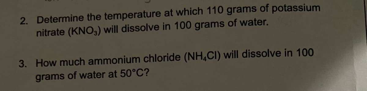 2. Determine the temperature at which 110 grams of potassium
nitrate (KNO3) will dissolve in 100 grams of water.
3. How much ammonium chloride (NH4CI) will dissolve in 100
grams of water at 50°C?