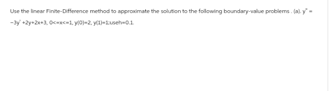 Use the linear Finite-Difference method to approximate the solution to the following boundary-value problems. (a). y" =
-3y +2y+2x+3, 0<=x<=1, y(0)=2, y(1)=1;useh=0.1.