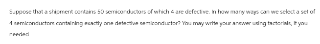 Suppose that a shipment contains 50 semiconductors of which 4 are defective. In how many ways can we select a set of
4 semiconductors containing exactly one defective semiconductor? You may write your answer using factorials, if you
needed