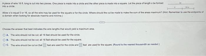 A piece of wire 16 ft. long is cut into two pieces. One piece is made into a circle and the other piece is made into a square. Let the piece of length x be formed
into a circle.
Choose the answer that best indicates the wire lengths that would yield a maximum area.
OA. The wire should not be cut; all 16 feet should be used for the circle.
OB. The wire should not be cut, all 16 feet should be used for the square.
OC. The wire should be cut so that
feet are used for the circle and
x
Allow x to equal 0 or 16, so all the wire may be used for the square or for the circle: Where should the cut be made to make the sum of the areas maximum? (Hint: Remember to use the endpoints of
a domain when looking for absolute maxima and minima.)
feet are used for the square. (Round to the nearest thousandth as needed.)
16