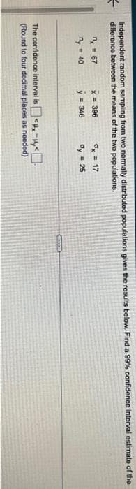 5
Independent random sampling from two normally distributed populations gives the results below. Find a 99% confidence interval estimate of the
difference between the means of the two populations.
n = 67
y = 40
x = 396
y = 346
dx = 17
dy = 25
The confidence interval is <-<
(Round to four decimal places as needed)
ECCE