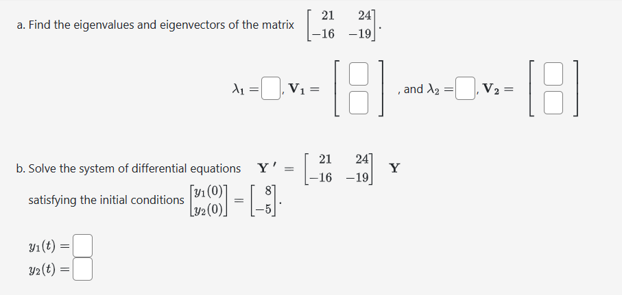 a. Find the eigenvalues and eigenvectors of the matrix
y₁ (t) =
y₂(t) =
λ₁
[y₁ (0)]
L32 (0)
=
21 24]
-16 -19
21
24]
b. Solve the system of differential equations Y' = [-
-16 -19
satisfying the initial conditions
- [1]
=
V₁ =
[8]
1
Y
and X2
=
V₂ = =
181
