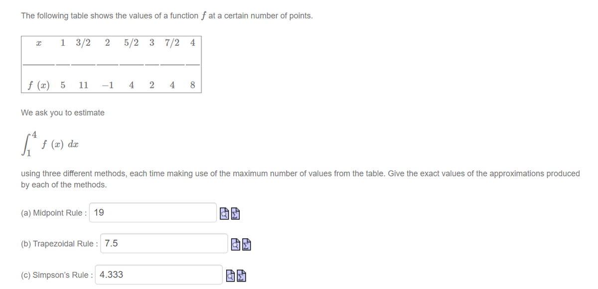 The following table shows the values of a function f at a certain number of points.
x
1 3/2 2 5/2 3 7/2 4
f (x) 5 11
-1 4 2
We ask you to estimate
[₁ f (x) dx
using three different methods, each time making use of the maximum number of values from the table. Give the exact values of the approximations produced
by each of the methods.
(a) Midpoint Rule : 19
(b) Trapezoidal Rule: 7.5
4 8
(c) Simpson's Rule : 4.333
AGI