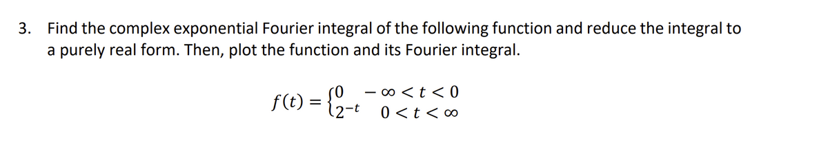 3. Find the complex exponential Fourier integral of the following function and reduce the integral to
a purely real form. Then, plot the function and its Fourier integral.
f(t) = {2-t
∞0 < t <0
0 < t <∞