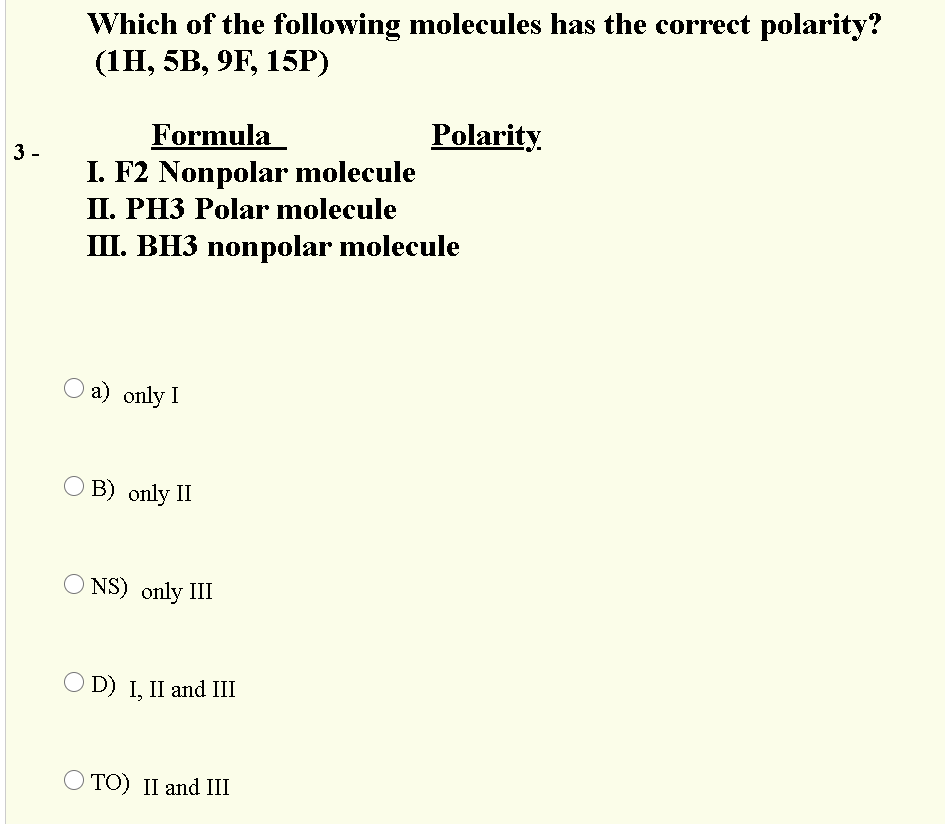 Which of the following molecules has the correct polarity?
(1Н, 5B, 9F, 15P)
Polarity
Formula
I. F2 Nonpolar molecule
II. PH3 Polar molecule
III. BH3 nonpolar molecule
3 -
а) only I
O B) only II
NS) only III
O D) I, II and III
O TO) II and III
