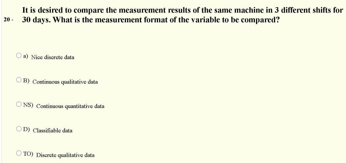It is desired to compare the measurement results of the same machine in 3 different shifts for
30 days. What is the measurement format of the variable to be compared?
20 -
O a) Nice discrete data
O B) Continuous qualitative data
O NS) Continuous quantitative data
O D) Classifiable data
O TO) Discrete qualitative data

