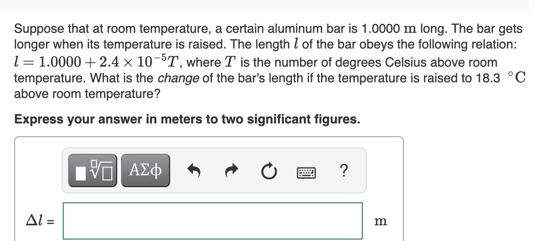 Suppose that at room temperature, a certain aluminum bar is 1.0000 m long. The bar gets
longer when its temperature is raised. The length l of the bar obeys the following relation:
1.0000 + 2.4 x 10-³T, where T is the number of degrees Celsius above room
temperature. What is the change of the bar's length if the temperature is raised to 18.3 °C
above room temperature?
Express your answer in meters to two significant figures.
Πν ΑΣφ
?
Al =
m
