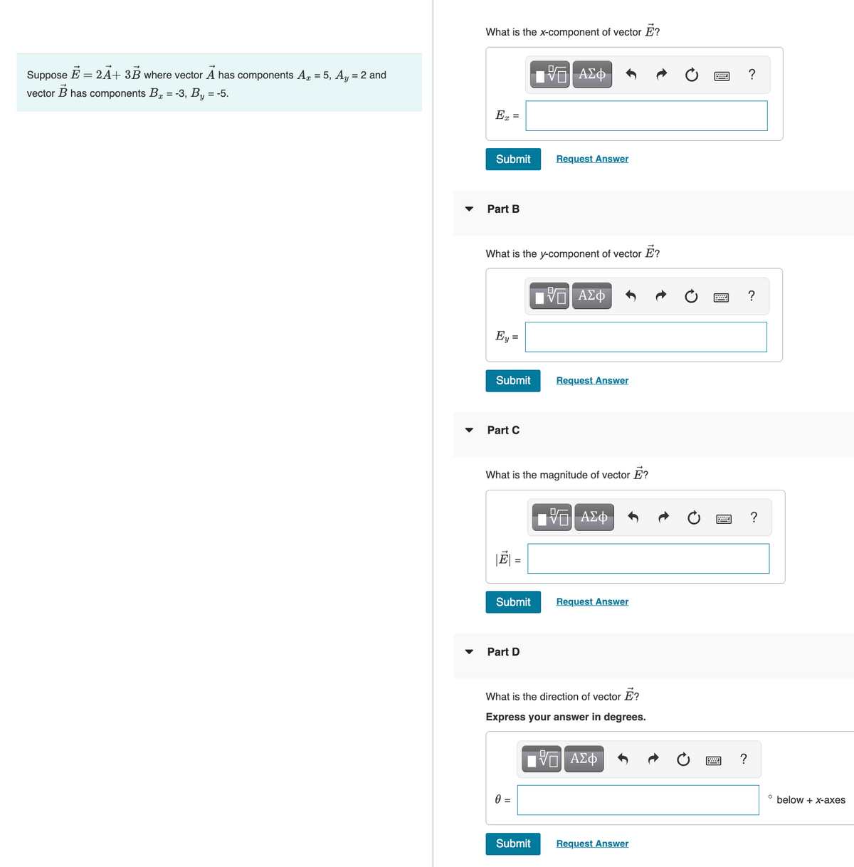 What is the x-component of vector E?
Suppose E = 2A+ 3B where vector A has components Ag = 5, Ay = 2 and
?
vector B has components B = -3, By = -5.
Ex =
Submit
Request Answer
Part B
What is the y-component of vector E?
Ey =
Submit
Request Answer
Part C
What is the magnitude of vector E?
ΑΣφ
J| =
Submit
Request Answer
Part D
What is the direction of vector E?
Express your answer in degrees.
?
below + x-axes
Submit
Request Answer

