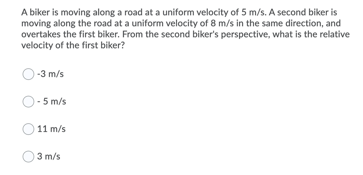 A biker is moving along a road at a uniform velocity of 5 m/s. A second biker is
moving along the road at a uniform velocity of 8 m/s in the same direction, and
overtakes the first biker. From the second biker's perspective, what is the relative
velocity of the first biker?
-3 m/s
- 5 m/s
11 m/s
3 m/s
