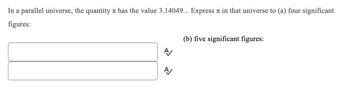 In a parallel universe, the quantity t has the value 3.14049... Express a in that universe to (a) four significant
figures:
(b) five significant figures:
