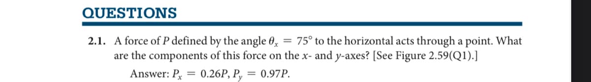 QUESTIONS
2.1. A force of P defined by the angle 0x
75° to the horizontal acts through a point. What
are the components of this force on the x- and y-axes? [See Figure 2.59(Q1).]
Answer: P = 0.26P, Py = 0.97P.
=