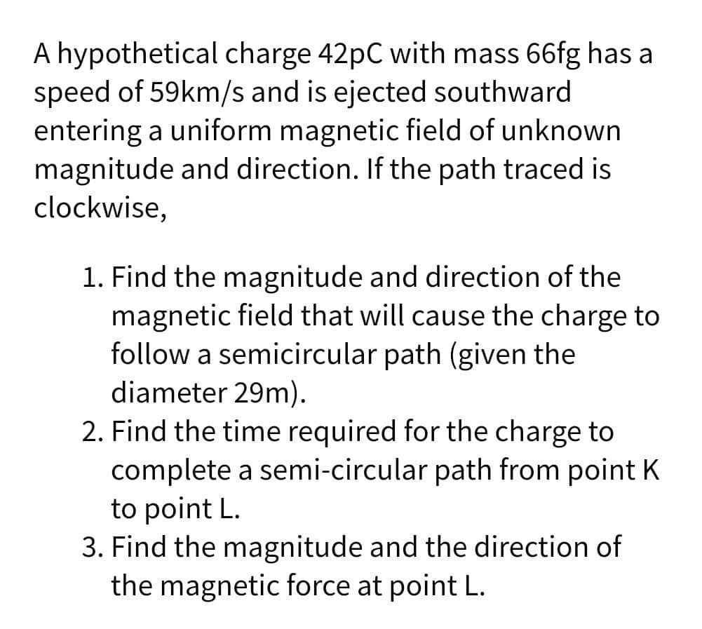 A hypothetical charge 42pC with mass 66fg has a
speed of 59km/s and is ejected southward
entering a uniform magnetic field of unknown
magnitude and direction. If the path traced is
clockwise,
1. Find the magnitude and direction of the
magnetic field that will cause the charge to
follow a semicircular path (given the
diameter 29m).
2. Find the time required for the charge to
complete a semi-circular path from point K
to point L.
3. Find the magnitude and the direction of
the magnetic force at point L.
