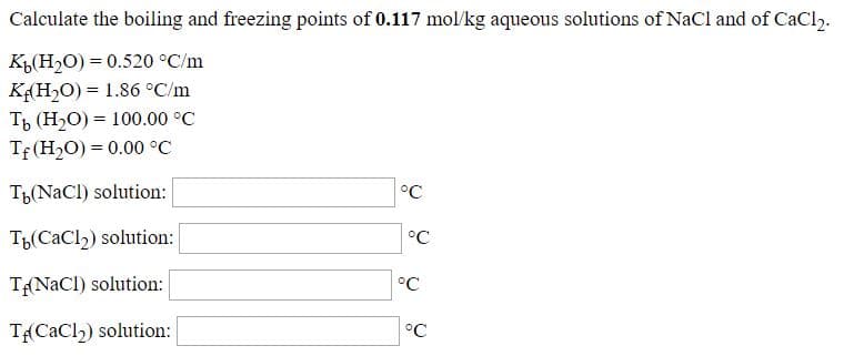 Calculate the boiling and freezing points of 0.117 mol/kg aqueous solutions of NaCl and of CaCl2.
К,Н0) %3D0.520°C/m
KH2O) = 1.86 °C/m
Ть (Н.0) %3D 100.00°C
Tf(H2O) = 0.00 °C
T(NaCl) solution:
°C
T(CaCl2) solution:
°C
TNaCl) solution:
°C
T{(CaCl2) solution:
°C
