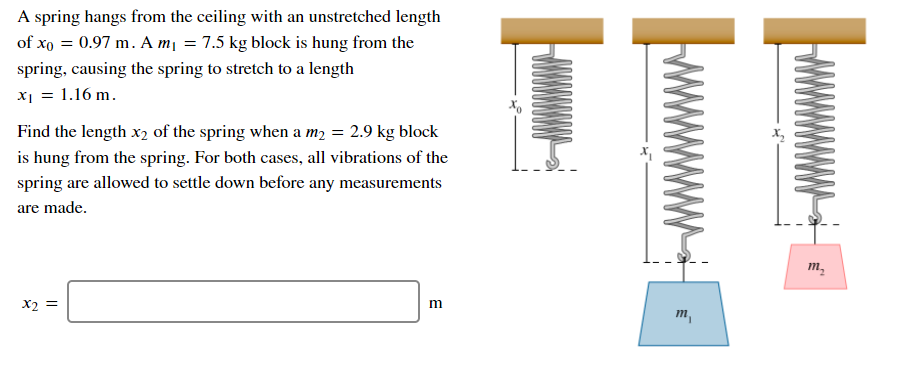 A spring hangs from the ceiling with an unstretched length
of xo = 0.97 m. A mị = 7.5 kg block is hung from the
spring, causing the spring to stretch to a length
X1 = 1.16 m.
Find the length x2 of the spring when a m, = 2.9 kg block
is hung from the spring. For both cases, all vibrations of the
spring are allowed to settle down before any measurements
are made.
m,
X2 =
m
m,
