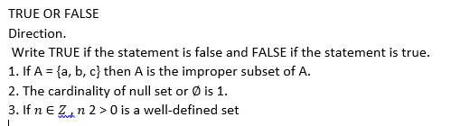 TRUE OR FALSE
Direction.
Write TRUE if the statement is false and FALSE if the statement is true.
1. If A = {a, b, c} then A is the improper subset of A.
2. The cardinality of null set or Ø is 1.
3. If n e Z,n 2 > 0 is a well-defined set
