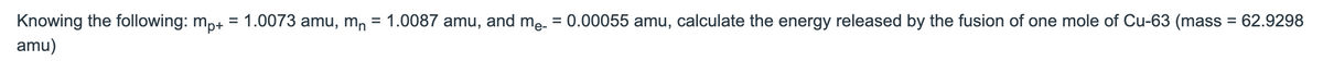 Knowing the following: m,+ = 1.0073 amu, m, = 1.0087 amu, and mẹ. = 0.00055 amu, calculate the energy released by the fusion of one mole of Cu-63 (mass = 62.9298
amu)
%3D
