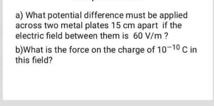 a) What potential difference must be applied
across two metal plates 15 cm apart if the
electric field between them is 60 V/m ?
b)What is the force on the charge of 10-10 C in
this field?
