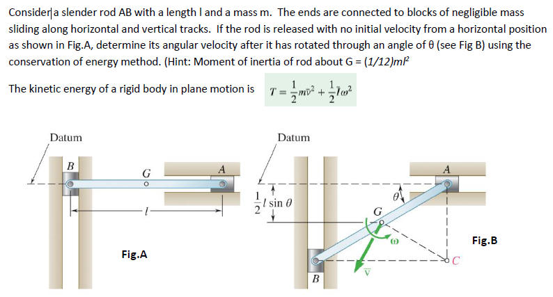 Consider a slender rod AB with a length I and a mass m. The ends are connected to blocks of negligible mass
sliding along horizontal and vertical tracks. If the rod is released with no initial velocity from a horizontal position
as shown in Fig.A, determine its angular velocity after it has rotated through an angle of 0 (see Fig B) using the
conservation of energy method. (Hint: Moment of inertia of rod about G = (1/12)m²²
The kinetic energy of a rigid body in plane motion is
1.
= 1½ m² + 100²
Datum
B
G
Fig.A
A
Datum
I sin 0
G
Fig.B
B