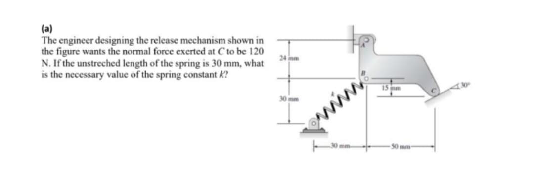 (a)
The engineer designing the release mechanism shown in
the figure wants the normal force exerted at C to be 120
N. If the unstreched length of the spring is 30 mm, what
is the necessary value of the spring constant k?
24 mm
7
15 mm
30 mm
mm
50 mm-