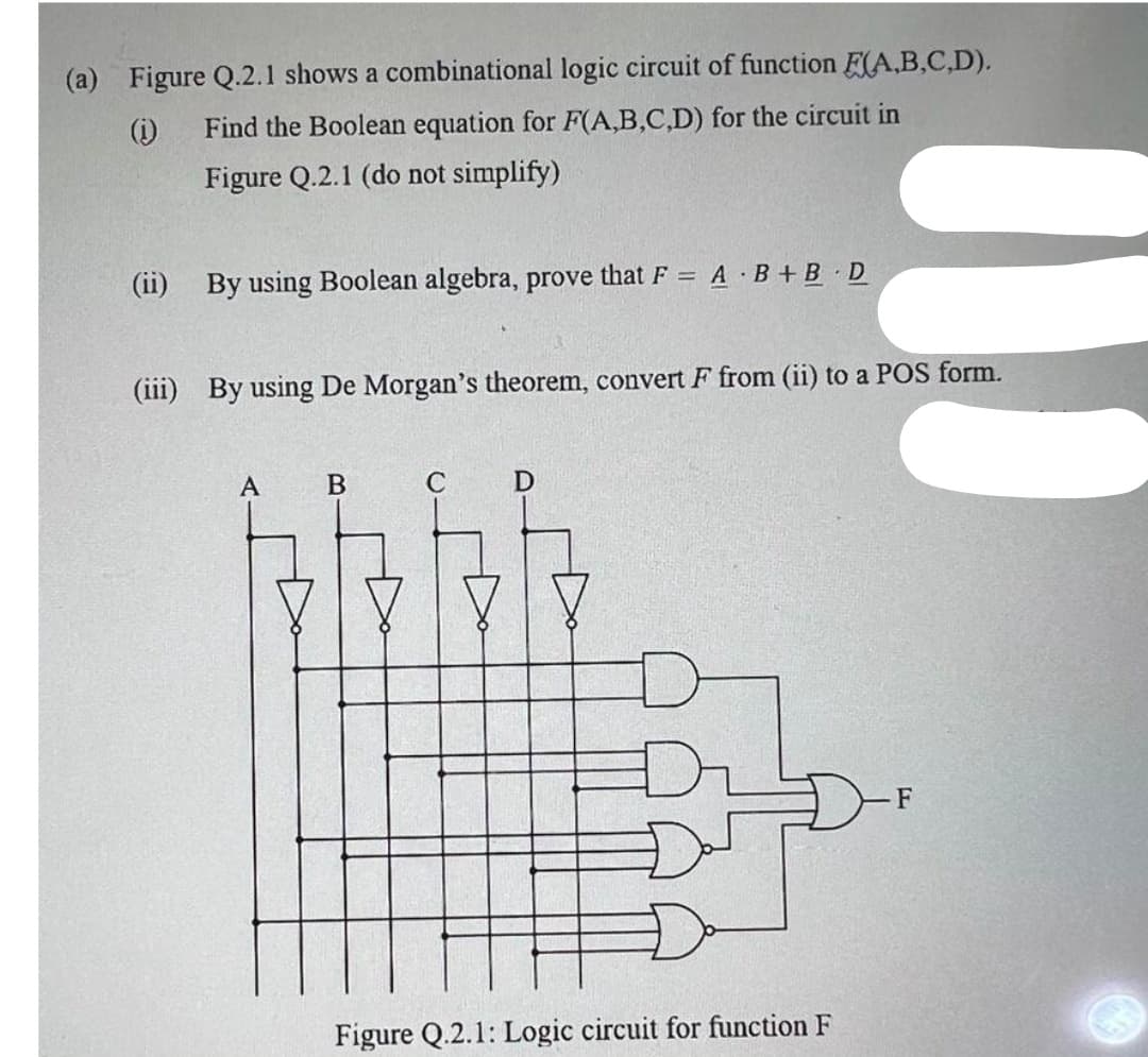 (a) Figure Q.2.1 shows a combinational logic circuit of function (A,B,C,D).
Find the Boolean equation for F(A,B,C,D) for the circuit in
Figure Q.2.1 (do not simplify)
(1)
(ii) By using Boolean algebra, prove that F = A B+B D
(iii) By using De Morgan's theorem, convert F from (ii) to a POS form.
A
B
C
D
Figure Q.2.1: Logic circuit for function F
F