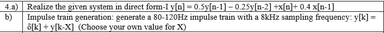 4.a) Realize the given system in direct form-I y[n] = 0.5y[n-1]- 0.25y[n-2] +x[n]+ 0.4 x[n-1]
b)
Impulse train generation: generate a 80-120HZ impulse train with a 8kHz sampling frequency: y[k] =
S[k] + y[k-X] (Choose your own value for X)
