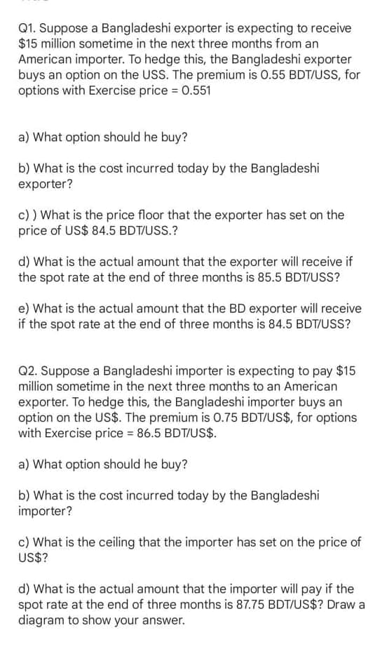 Q1. Suppose a Bangladeshi exporter is expecting to receive
$15 million sometime in the next three months from an
American importer. To hedge this, the Bangladeshi exporter
buys an option on the USS. The premium is 0.55 BDT/USS, for
options with Exercise price = 0.551
a) What option should he buy?
b) What is the cost incurred today by the Bangladeshi
exporter?
c) ) What is the price floor that the exporter has set on the
price of US$ 84.5 BDT/USS.?
d) What is the actual amount that the exporter will receive if
the spot rate at the end of three months is 85.5 BDT/USS?
e) What is the actual amount that the BD exporter will receive
if the spot rate at the end of three months is 84.5 BDT/USS?
Q2. Suppose a Bangladeshi importer is expecting to pay $15
million sometime in the next three months to an American
exporter. To hedge this, the Bangladeshi importer buys an
option on the US$. The premium is 0.75 BDT/US$, for options
with Exercise price = 86.5 BDT/US$.
a) What option should he buy?
b) What is the cost incurred today by the Bangladeshi
importer?
c) What is the ceiling that the importer has set on the price of
US$?
d) What is the actual amount that the importer will pay if the
spot rate at the end of three months is 87.75 BDT/US$? Draw a
diagram to show your answer.
