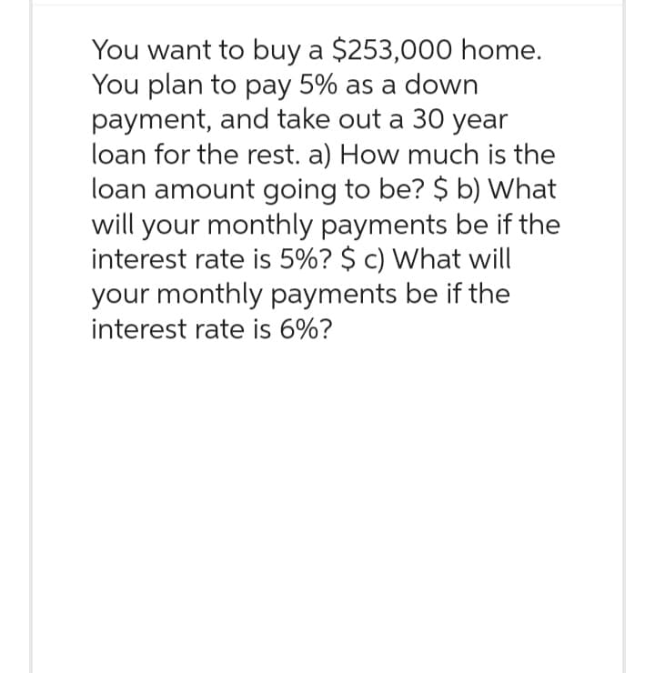 You want to buy a $253,000 home.
You plan to pay 5% as a down
payment, and take out a 30 year
loan for the rest. a) How much is the
loan amount going to be? $ b) What
will your monthly payments be if the
interest rate is 5%? $ c) What will
your monthly payments be if the
interest rate is 6%?