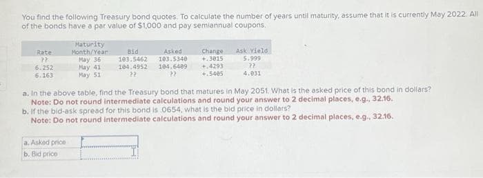 You find the following Treasury bond quotes. To calculate the number of years until maturity, assume that it is currently May 2022. All
of the bonds have a par value of $1,000 and pay semiannual coupons.
Rate
??
6.252
6.163
Maturity
Month/Year:
May 36
May 41
May 51
a. Asked price
b. Bid price
Bid
103.5462
Asked
103.5340
104.4952 104.6409
22
22
Change Ask Yield
+.3015
+.4293
+.5405
5.999
??
4.031
a. In the above table, find the Treasury bond that matures in May 2051. What is the asked price of this bond in dollars?
Note: Do not round intermediate calculations and round your answer to 2 decimal places, e.g., 32.16.
b. If the bid-ask spread for this bond is 0654, what is the bid price in dollars?
Note: Do not round intermediate calculations and round your answer to 2 decimal places, e.g., 32.16.