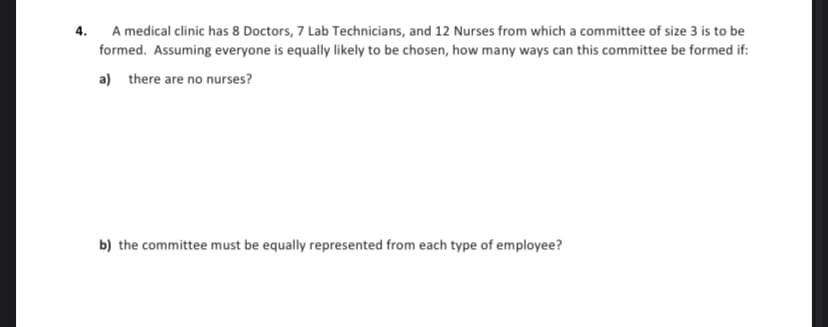 4.
A medical clinic has 8 Doctors, 7 Lab Technicians, and 12 Nurses from which a committee of size 3 is to be
formed. Assuming everyone is equally likely to be chosen, how many ways can this committee be formed if:
a) there are no nurses?
b) the committee must be equally represented from each type of employee?