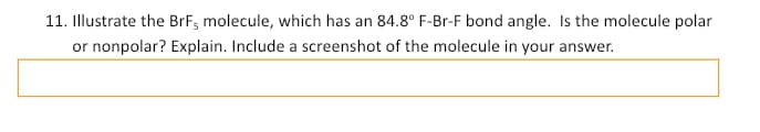 11. Illustrate the BrF, molecule, which has an 84.8° F-Br-F bond angle. Is the molecule polar
or nonpolar? Explain. Include a screenshot of the molecule in your answer.