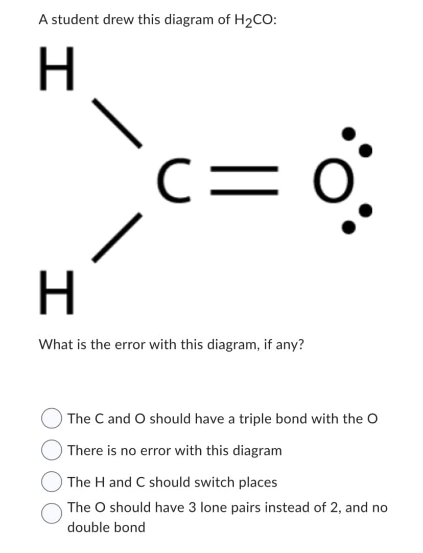 A student drew this diagram of H₂CO:
H
C:
H
What is the error with this diagram, if any?
O
The C and O should have a triple bond with the O
There is no error with this diagram
The H and C should switch places
The O should have 3 lone pairs instead of 2, and no
double bond