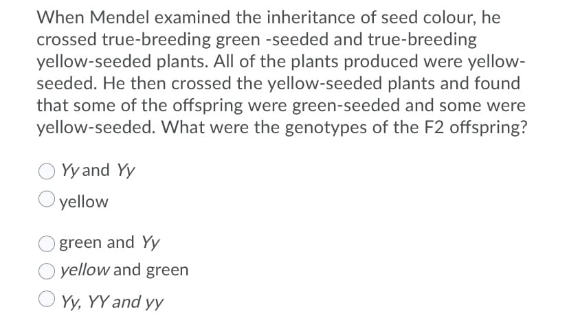 When Mendel examined the inheritance of seed colour, he
crossed true-breeding green -seeded and true-breeding
yellow-seeded plants. All of the plants produced were yellow-
seeded. He then crossed the yellow-seeded plants and found
that some of the offspring were green-seeded and some were
yellow-seeded. What were the genotypes of the F2 offspring?
Yy and Yy
yellow
green and Yy
yellow and green
Yy, YY and yy
