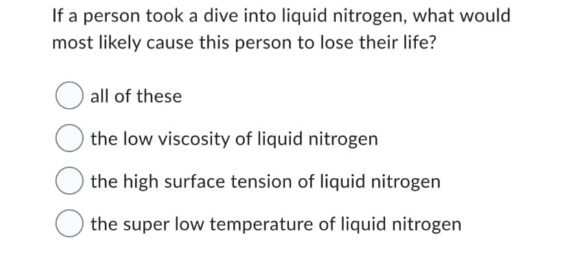 If a person took a dive into liquid nitrogen, what would
most likely cause this person to lose their life?
all of these
the low viscosity of liquid nitrogen
the high surface tension of liquid nitrogen
the super low temperature of liquid nitrogen
