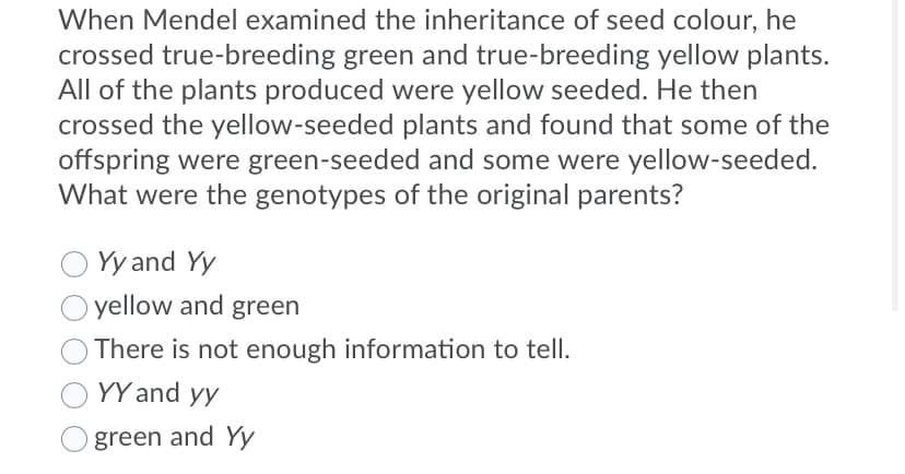 When Mendel examined the inheritance of seed colour, he
crossed true-breeding green and true-breeding yellow plants.
All of the plants produced were yellow seeded. He then
crossed the yellow-seeded plants and found that some of the
offspring were green-seeded and some were yellow-seeded.
What were the genotypes of the original parents?
Yy and Yy
yellow and green
There is not enough information to tell.
YY and yy
green and Yy
