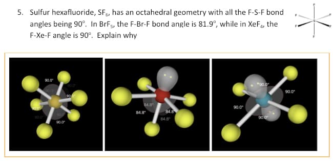 5. Sulfur hexafluoride, SF, has an octahedral geometry with all the F-S-F bond
angles being 90°. In BrF5, the F-Br-F bond angle is 81.9°, while in XeF4, the
F-Xe-F angle is 90°. Explain why
90.0
90.0⁰
90.0
90.0⁰
90.0
90
84.8°
84.8
84.8
84.8
90.0⁰
*90.0*
90.0⁰
90.0⁰