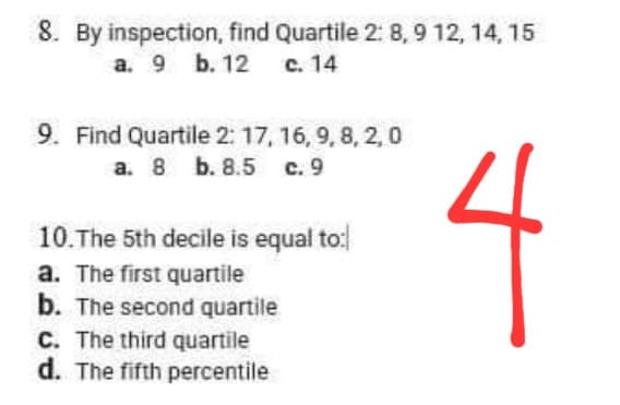 8. By inspection, find Quartile 2:8,9 12, 14, 15
a. 9 b. 12 c. 14
9. Find Quartile 2: 17, 16, 9, 8, 2, 0
a. 8 b. 8.5 c. 9
L
10. The 5th decile is equal to:
a. The first quartile
b. The second quartile
C. The third quartile
d. The fifth percentile