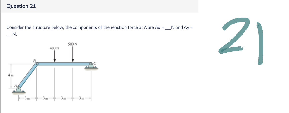 Question 21
Consider the structure below, the components of the reaction force at A are Ax =
_____N.
500 N
400 N
4 m
-3m-
m
m
m
N and Ay
=
21