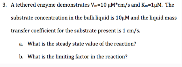 3. A tethered enzyme demonstrates Vm=10 μM*cm/s and Km=1μM. The
substrate concentration in the bulk liquid is 10μM and the liquid mass
transfer coefficient for the substrate present is 1 cm/s.
a. What is the steady state value of the reaction?
b. What is the limiting factor in the reaction?