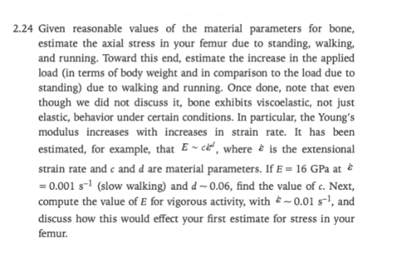 2.24 Given reasonable values of the material parameters for bone,
estimate the axial stress in your femur due to standing, walking,
and running. Toward this end, estimate the increase in the applied
load (in terms of body weight and in comparison to the load due to
standing) due to walking and running. Once done, note that even
though we did not discuss it, bone exhibits viscoelastic, not just
elastic, behavior under certain conditions. In particular, the Young's
modulus increases with increases in strain rate. It has been
estimated, for example, that ~ ce, where is the extensional
strain rate and c and d are material parameters. If E = 16 GPa at
= 0.001 s-¹ (slow walking) and d~0.06, find the value of c. Next,
compute the value of E for vigorous activity, with ~0.01 s-¹, and
discuss how this would effect your first estimate for stress in your
femur.