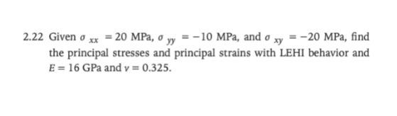 2.22 Given xx = 20 MPa, o yy=-10 MPa, and o xy = -20 MPa, find
the principal stresses and principal strains with LEHI behavior and
E = 16 GPa and v = 0.325.