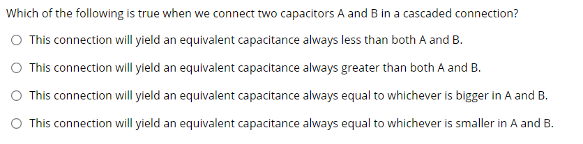 Which of the following is true when we connect two capacitors A and B in a cascaded connection?
O This connection will yield an equivalent capacitance always less than both A and B.
O This connection will yield an equivalent capacitance always greater than both A and B.
O This connection will yield an equivalent capacitance always equal to whichever is bigger in A and B.
O This connection will yield an equivalent capacitance always equal to whichever is smaller in A and B.
