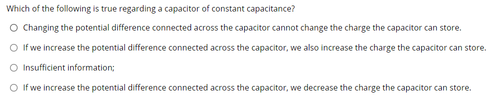 Which of the following is true regarding a capacitor of constant capacitance?
O Changing the potential difference connected across the capacitor cannot change the charge the capacitor can store.
O If we increase the potential difference connected across the capacitor, we also increase the charge the capacitor can store.
O Insufficient information;
O If we increase the potential difference connected across the capacitor, we decrease the charge the capacitor can store.
