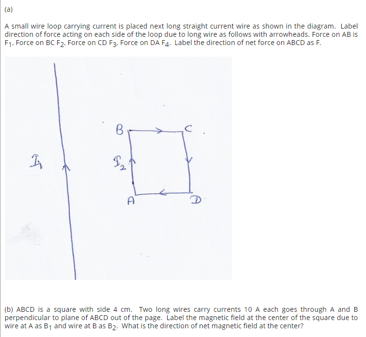 (a)
A small wire loop carrying current is placed next long straight current wire as shown in the diagram. Label
direction of force acting on each side of the loop due to long wire as follows with arrowheads. Force on AB is
F1, Force on BC F2, Force on CD F3. Force on DA F4. Label the direction of net force on ABCD as F.
A
(b) ABCD is a square with side 4 cm. Two long wires carry currents 10 A each goes through A and B
perpendicular to plane of ABCD out of the page. Label the magnetic field at the center of the square due to
wire at A as B1 and wire at B as B2. What is the direction of net magnetic field at the center?
